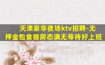 天津豪华夜场ktv招聘-无押金包食宿房态满无等待好上班